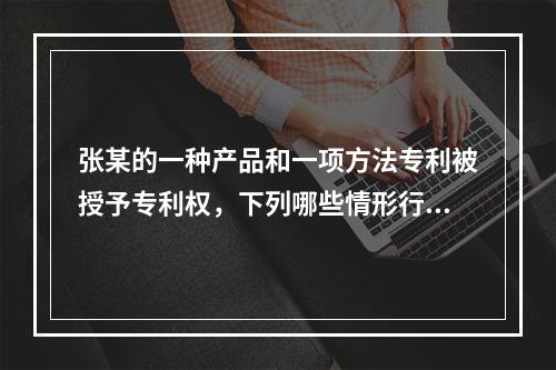 张某的一种产品和一项方法专利被授予专利权，下列哪些情形行为人