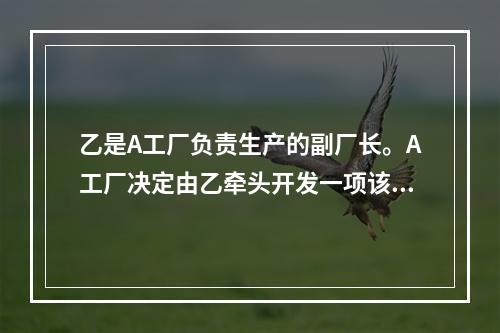 乙是A工厂负责生产的副厂长。A工厂决定由乙牵头开发一项该工厂