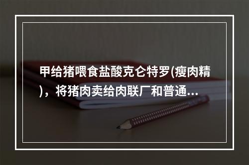 甲给猪喂食盐酸克仑特罗(瘦肉精)，将猪肉卖给肉联厂和普通老百