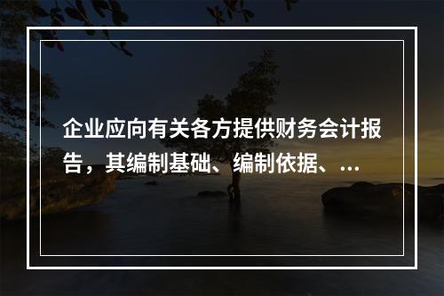 企业应向有关各方提供财务会计报告，其编制基础、编制依据、编制