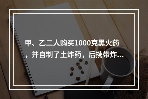 甲、乙二人购买1000克黑火药，并自制了土炸药，后携带炸药去