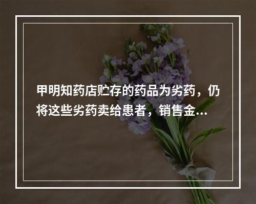 甲明知药店贮存的药品为劣药，仍将这些劣药卖给患者，销售金额达