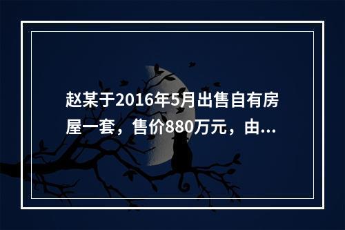 赵某于2016年5月出售自有房屋一套，售价880万元，由于销