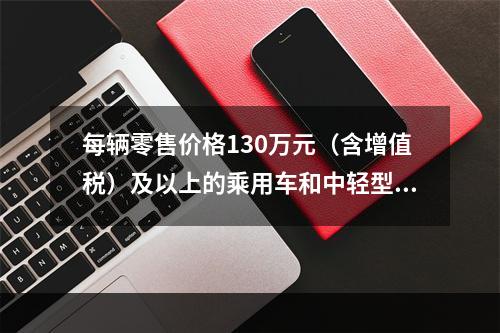 每辆零售价格130万元（含增值税）及以上的乘用车和中轻型商用