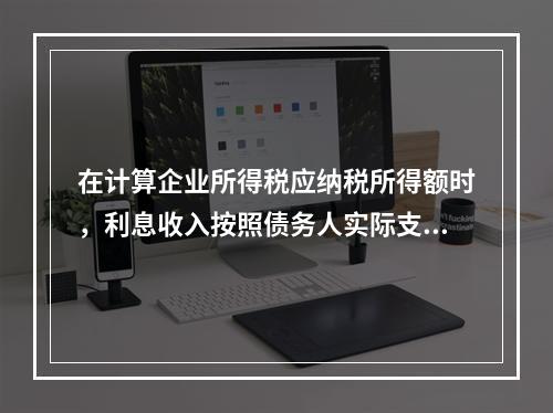 在计算企业所得税应纳税所得额时，利息收入按照债务人实际支付利