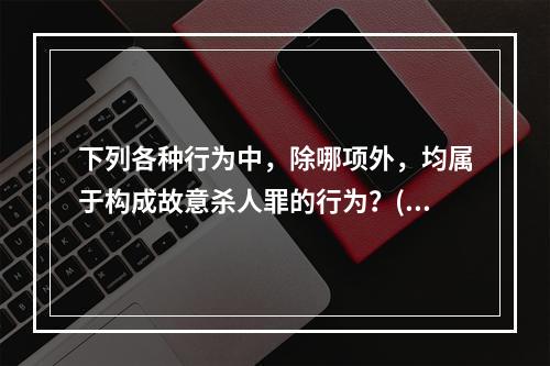 下列各种行为中，除哪项外，均属于构成故意杀人罪的行为？()