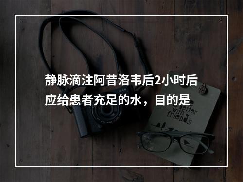 静脉滴注阿昔洛韦后2小时后应给患者充足的水，目的是