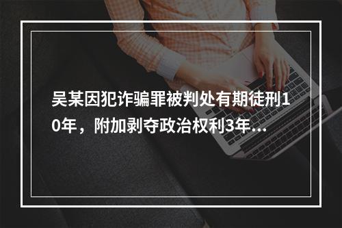 吴某因犯诈骗罪被判处有期徒刑10年，附加剥夺政治权利3年。则