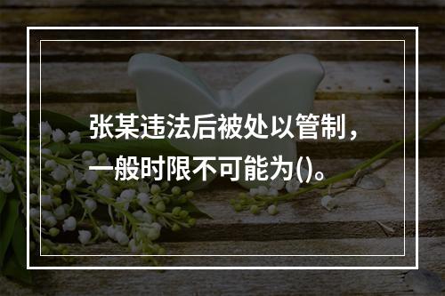 张某违法后被处以管制，一般时限不可能为()。