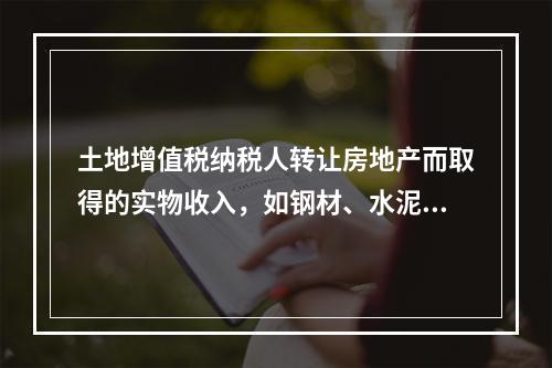 土地增值税纳税人转让房地产而取得的实物收入，如钢材、水泥等建