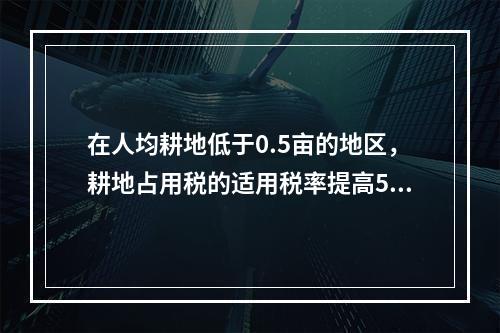 在人均耕地低于0.5亩的地区，耕地占用税的适用税率提高50%