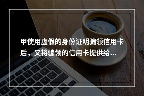 甲使用虚假的身份证明骗领信用卡后，又将骗领的信用卡提供给乙使