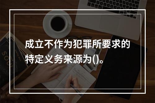 成立不作为犯罪所要求的特定义务来源为()。