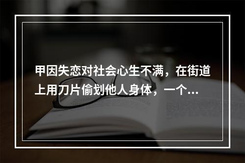 甲因失恋对社会心生不满，在街道上用刀片偷划他人身体，一个月内