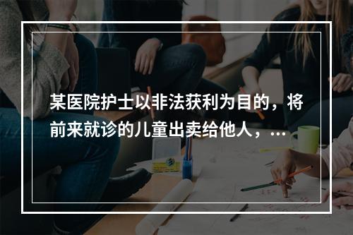 某医院护士以非法获利为目的，将前来就诊的儿童出卖给他人，应以