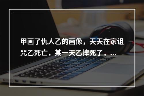 甲画了仇人乙的画像，天天在家诅咒乙死亡，某一天乙摔死了，则甲