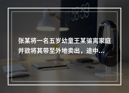 张某将一名五岁幼童王某骗离家庭并欲将其带至外地卖出，途中被抓