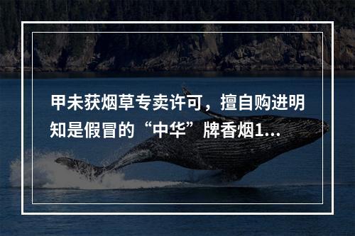 甲未获烟草专卖许可，擅自购进明知是假冒的“中华”牌香烟100