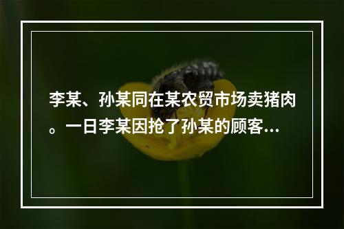 李某、孙某同在某农贸市场卖猪肉。一日李某因抢了孙某的顾客，被