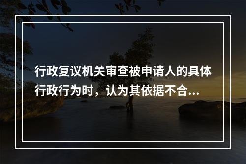 行政复议机关审查被申请人的具体行政行为时，认为其依据不合法，