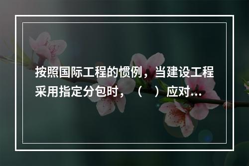 按照国际工程的惯例，当建设工程采用指定分包时，（　）应对分包