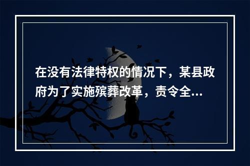 在没有法律特权的情况下，某县政府为了实施殡葬改革，责令全县农