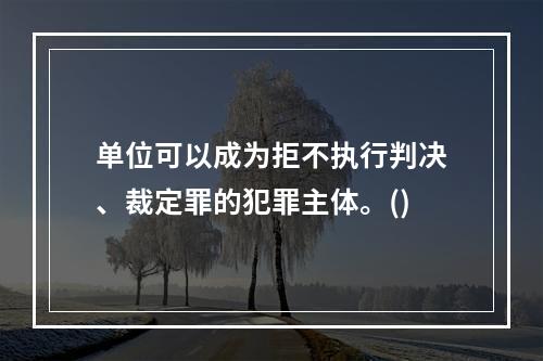 单位可以成为拒不执行判决、裁定罪的犯罪主体。()