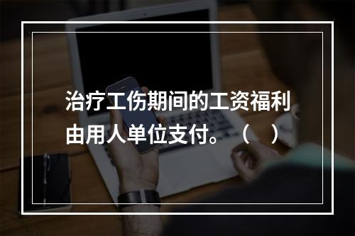 治疗工伤期间的工资福利由用人单位支付。（　）