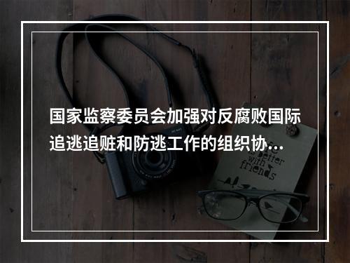 国家监察委员会加强对反腐败国际追逃追赃和防逃工作的组织协调，