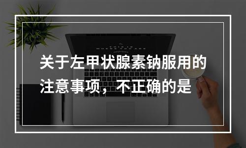 关于左甲状腺素钠服用的注意事项，不正确的是