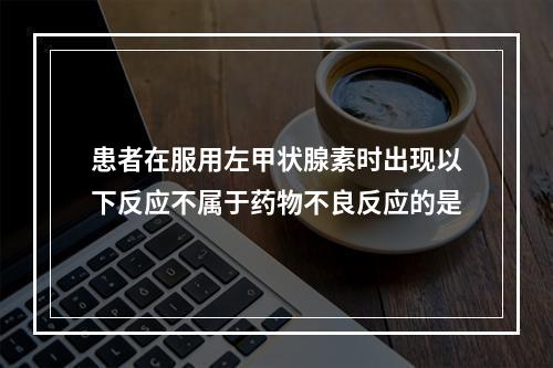 患者在服用左甲状腺素时出现以下反应不属于药物不良反应的是