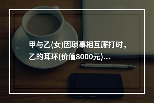 甲与乙(女)因琐事相互厮打时，乙的耳环(价值8000元)掉在