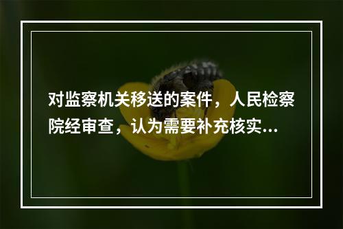 对监察机关移送的案件，人民检察院经审查，认为需要补充核实的，