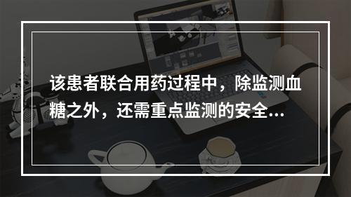 该患者联合用药过程中，除监测血糖之外，还需重点监测的安全性指