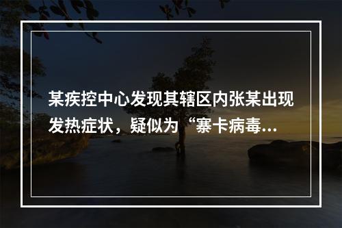 某疾控中心发现其辖区内张某出现发热症状，疑似为“寨卡病毒”患