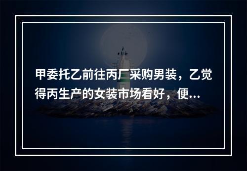 甲委托乙前往丙厂采购男装，乙觉得丙生产的女装市场看好，便自作