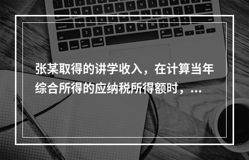 张某取得的讲学收入，在计算当年综合所得的应纳税所得额时，有关