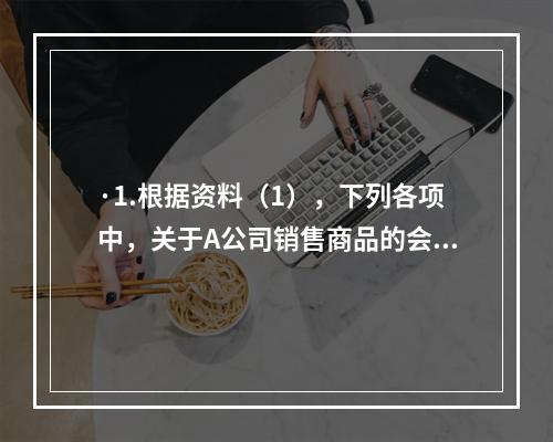 ·1.根据资料（1），下列各项中，关于A公司销售商品的会计处