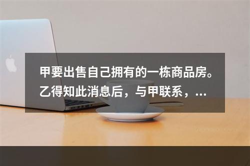 甲要出售自己拥有的一栋商品房。乙得知此消息后，与甲联系，双方