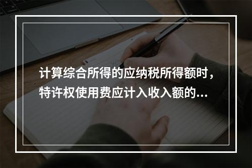 计算综合所得的应纳税所得额时，特许权使用费应计入收入额的是（