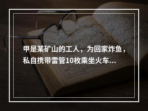 甲是某矿山的工人，为回家炸鱼，私自携带雷管10枚乘坐火车，被