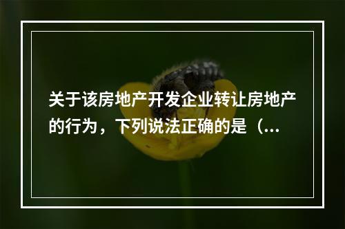 关于该房地产开发企业转让房地产的行为，下列说法正确的是（　　