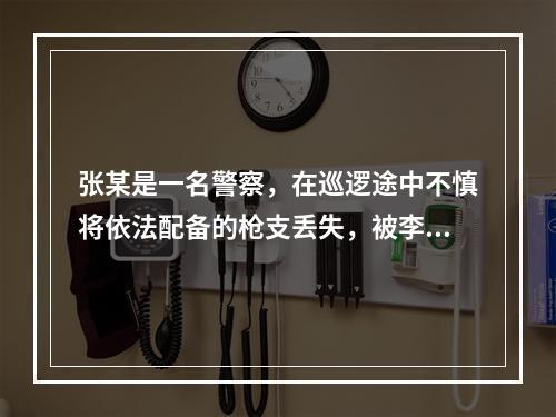 张某是一名警察，在巡逻途中不慎将依法配备的枪支丢失，被李某捡