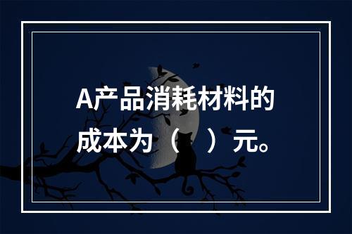 A产品消耗材料的成本为（　）元。