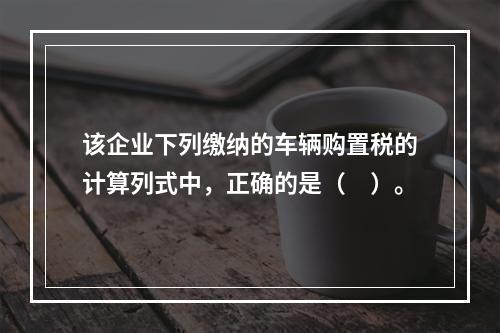 该企业下列缴纳的车辆购置税的计算列式中，正确的是（　）。