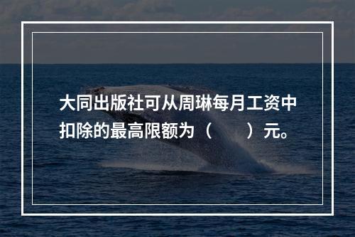 大同出版社可从周琳每月工资中扣除的最高限额为（　　）元。