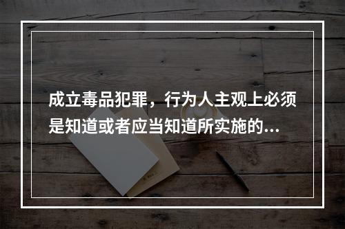 成立毒品犯罪，行为人主观上必须是知道或者应当知道所实施的行为