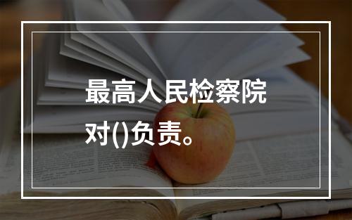 最高人民检察院对()负责。