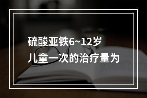 硫酸亚铁6~12岁儿童一次的治疗量为