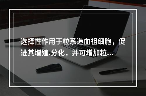 选择性作用于粒系造血祖细胞，促进其增殖.分化，并可增加粒系终